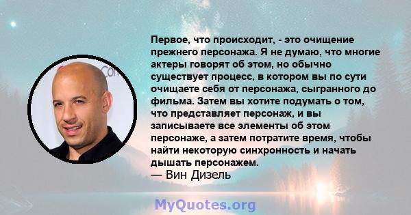 Первое, что происходит, - это очищение прежнего персонажа. Я не думаю, что многие актеры говорят об этом, но обычно существует процесс, в котором вы по сути очищаете себя от персонажа, сыгранного до фильма. Затем вы