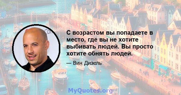 С возрастом вы попадаете в место, где вы не хотите выбивать людей. Вы просто хотите обнять людей.