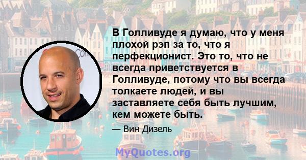 В Голливуде я думаю, что у меня плохой рэп за то, что я перфекционист. Это то, что не всегда приветствуется в Голливуде, потому что вы всегда толкаете людей, и вы заставляете себя быть лучшим, кем можете быть.