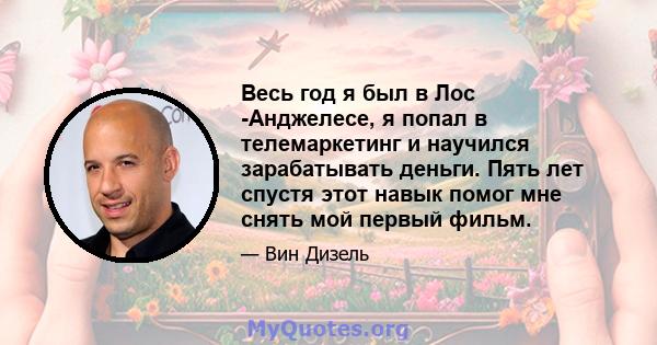 Весь год я был в Лос -Анджелесе, я попал в телемаркетинг и научился зарабатывать деньги. Пять лет спустя этот навык помог мне снять мой первый фильм.