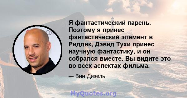 Я фантастический парень. Поэтому я принес фантастический элемент в Риддик, Дэвид Тухи принес научную фантастику, и он собрался вместе. Вы видите это во всех аспектах фильма.