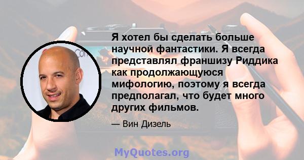 Я хотел бы сделать больше научной фантастики. Я всегда представлял франшизу Риддика как продолжающуюся мифологию, поэтому я всегда предполагал, что будет много других фильмов.