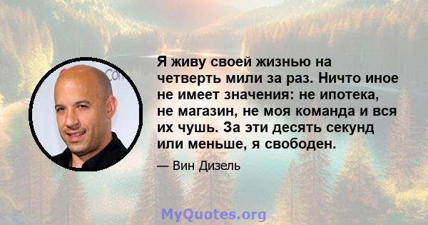 Я живу своей жизнью на четверть мили за раз. Ничто иное не имеет значения: не ипотека, не магазин, не моя команда и вся их чушь. За эти десять секунд или меньше, я свободен.