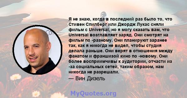 Я не знаю, когда в последний раз было то, что Стивен Спилберг или Джордж Лукас сняли фильм с Universal, но я могу сказать вам, что Universal возглавляет заряд. Они смотрят на фильм по -разному. Они планируют заранее