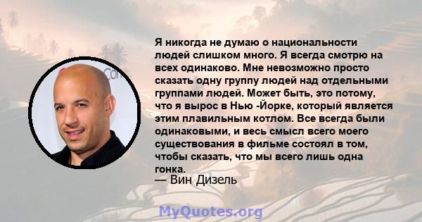 Я никогда не думаю о национальности людей слишком много. Я всегда смотрю на всех одинаково. Мне невозможно просто сказать одну группу людей над отдельными группами людей. Может быть, это потому, что я вырос в Нью