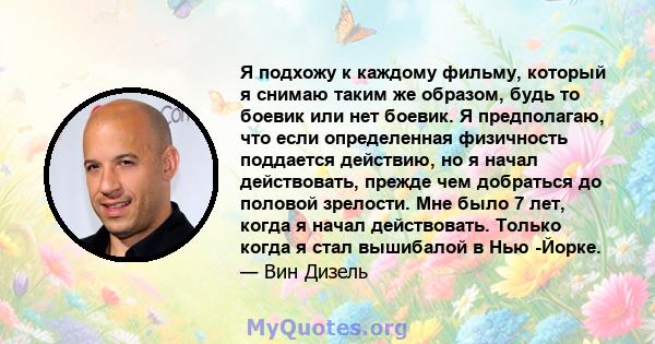 Я подхожу к каждому фильму, который я снимаю таким же образом, будь то боевик или нет боевик. Я предполагаю, что если определенная физичность поддается действию, но я начал действовать, прежде чем добраться до половой