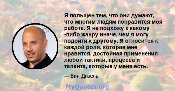 Я польщен тем, что они думают, что многим людям понравится моя работа. Я не подхожу к какому -либо жанру иначе, чем я могу подойти к другому. Я относится к каждой роли, которая мне нравится, достойная применения любой