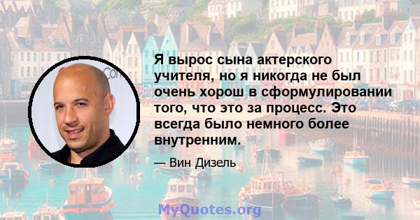 Я вырос сына актерского учителя, но я никогда не был очень хорош в сформулировании того, что это за процесс. Это всегда было немного более внутренним.