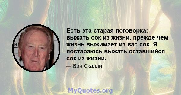 Есть эта старая поговорка: выжать сок из жизни, прежде чем жизнь выжимает из вас сок. Я постараюсь выжать оставшийся сок из жизни.