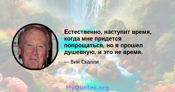 Естественно, наступит время, когда мне придется попрощаться, но я прошел душевную, и это не время.