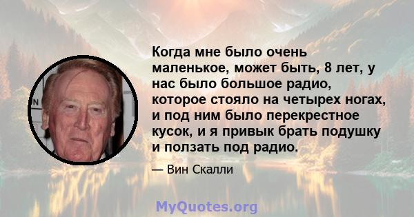 Когда мне было очень маленькое, может быть, 8 лет, у нас было большое радио, которое стояло на четырех ногах, и под ним было перекрестное кусок, и я привык брать подушку и ползать под радио.