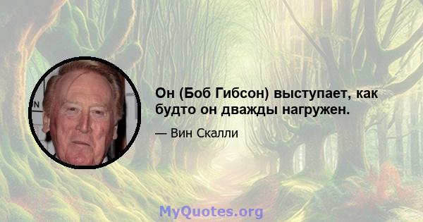 Он (Боб Гибсон) выступает, как будто он дважды нагружен.