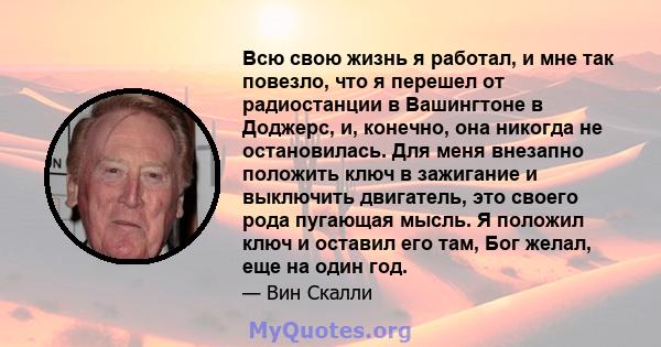 Всю свою жизнь я работал, и мне так повезло, что я перешел от радиостанции в Вашингтоне в Доджерс, и, конечно, она никогда не остановилась. Для меня внезапно положить ключ в зажигание и выключить двигатель, это своего