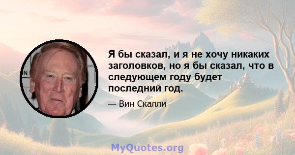 Я бы сказал, и я не хочу никаких заголовков, но я бы сказал, что в следующем году будет последний год.