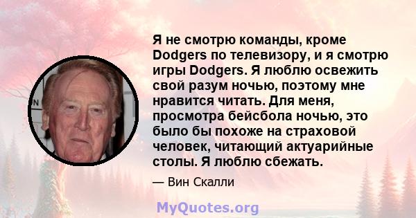 Я не смотрю команды, кроме Dodgers по телевизору, и я смотрю игры Dodgers. Я люблю освежить свой разум ночью, поэтому мне нравится читать. Для меня, просмотра бейсбола ночью, это было бы похоже на страховой человек,