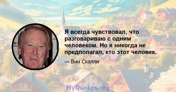 Я всегда чувствовал, что разговариваю с одним человеком. Но я никогда не предполагал, кто этот человек.