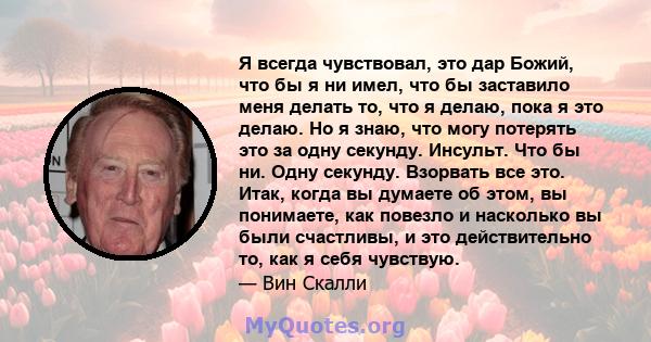 Я всегда чувствовал, это дар Божий, что бы я ни имел, что бы заставило меня делать то, что я делаю, пока я это делаю. Но я знаю, что могу потерять это за одну секунду. Инсульт. Что бы ни. Одну секунду. Взорвать все это. 