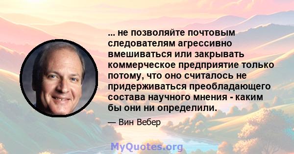 ... не позволяйте почтовым следователям агрессивно вмешиваться или закрывать коммерческое предприятие только потому, что оно считалось не придерживаться преобладающего состава научного мнения - каким бы они ни