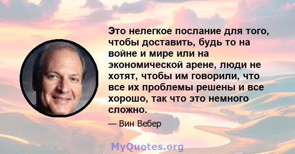 Это нелегкое послание для того, чтобы доставить, будь то на войне и мире или на экономической арене, люди не хотят, чтобы им говорили, что все их проблемы решены и все хорошо, так что это немного сложно.