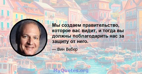 Мы создаем правительство, которое вас видит, и тогда вы должны поблагодарить нас за защиту от него.