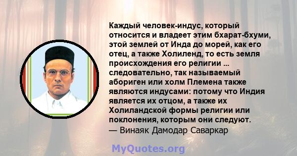 Каждый человек-индус, который относится и владеет этим бхарат-бхуми, этой землей от Инда до морей, как его отец, а также Холиленд, то есть земля происхождения его религии ... следовательно, так называемый абориген или