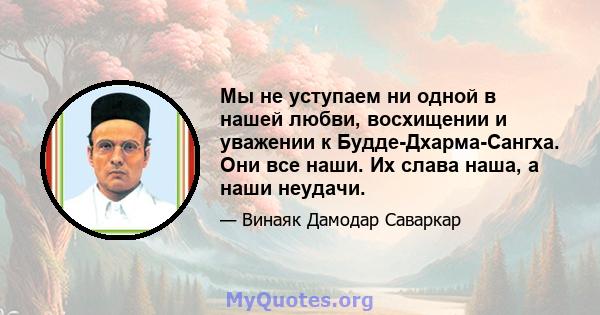 Мы не уступаем ни одной в нашей любви, восхищении и уважении к Будде-Дхарма-Сангха. Они все наши. Их слава наша, а наши неудачи.