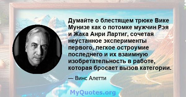 Думайте о блестящем трюке Вике Мунизе как о потомке мужчин Рэя и Жака Анри Лартиг, сочетая неустанное эксперименты первого, легкое остроумие последнего и их взаимную изобретательность в работе, которая бросает вызов