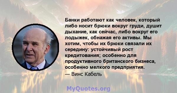 Банки работают как человек, который либо носит брюки вокруг груди, душит дыхание, как сейчас, либо вокруг его лодыжек, обнажая его активы. Мы хотим, чтобы их брюки связали их середину: устойчивый рост кредитования;