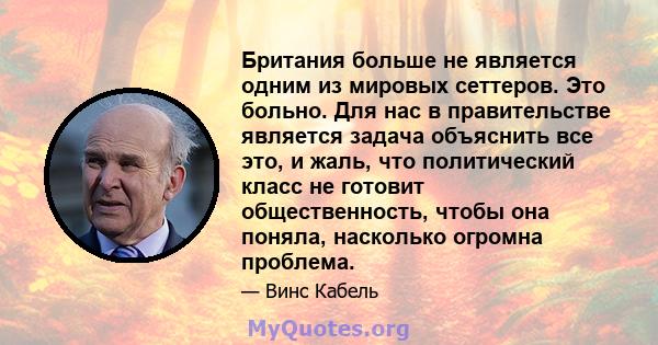 Британия больше не является одним из мировых сеттеров. Это больно. Для нас в правительстве является задача объяснить все это, и жаль, что политический класс не готовит общественность, чтобы она поняла, насколько огромна 