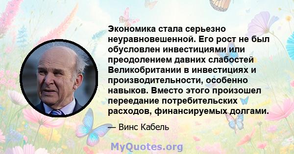 Экономика стала серьезно неуравновешенной. Его рост не был обусловлен инвестициями или преодолением давних слабостей Великобритании в инвестициях и производительности, особенно навыков. Вместо этого произошел переедание 