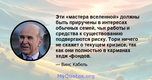 Эти «мастера вселенной» должны быть приручены в интересах обычных семей, чьи работы и средства к существованию подвергаются риску. Тори ничего не скажет о текущем кризисе, так как они полностью в карманах хедж -фондов.