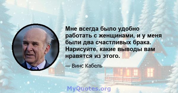 Мне всегда было удобно работать с женщинами, и у меня были два счастливых брака. Нарисуйте, какие выводы вам нравятся из этого.