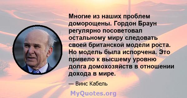 Многие из наших проблем доморощены. Гордон Браун регулярно посоветовал остальному миру следовать своей британской модели роста. Но модель была испорчена. Это привело к высшему уровню долга домохозяйств в отношении