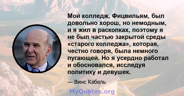 Мой колледж, Фицвильям, был довольно хорош, но немодным, и я жил в раскопках, поэтому я не был частью закрытой среды «старого колледжа», которая, честно говоря, была немного пугающей. Но я усердно работал и обосновался, 