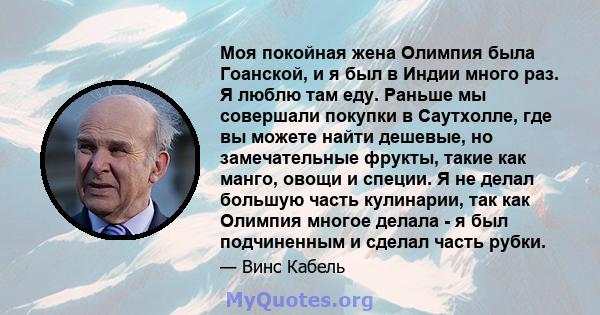 Моя покойная жена Олимпия была Гоанской, и я был в Индии много раз. Я люблю там еду. Раньше мы совершали покупки в Саутхолле, где вы можете найти дешевые, но замечательные фрукты, такие как манго, овощи и специи. Я не