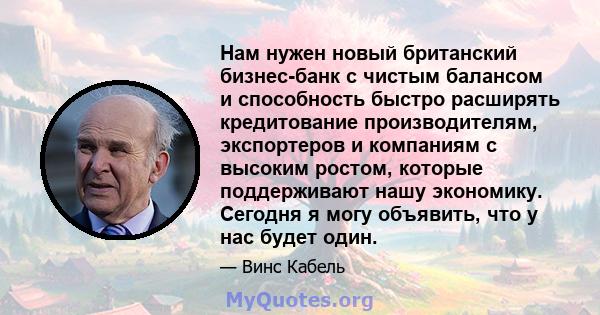 Нам нужен новый британский бизнес-банк с чистым балансом и способность быстро расширять кредитование производителям, экспортеров и компаниям с высоким ростом, которые поддерживают нашу экономику. Сегодня я могу