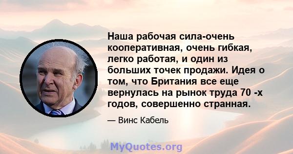 Наша рабочая сила-очень кооперативная, очень гибкая, легко работая, и один из больших точек продажи. Идея о том, что Британия все еще вернулась на рынок труда 70 -х годов, совершенно странная.