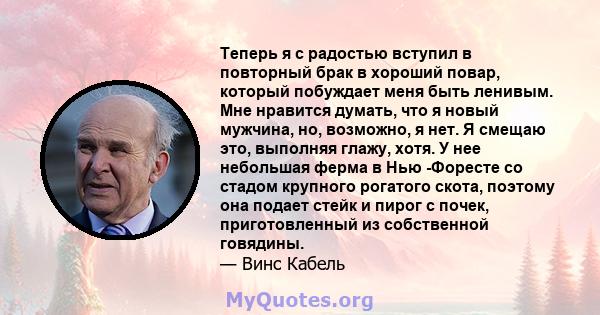 Теперь я с радостью вступил в повторный брак в хороший повар, который побуждает меня быть ленивым. Мне нравится думать, что я новый мужчина, но, возможно, я нет. Я смещаю это, выполняя глажу, хотя. У нее небольшая ферма 