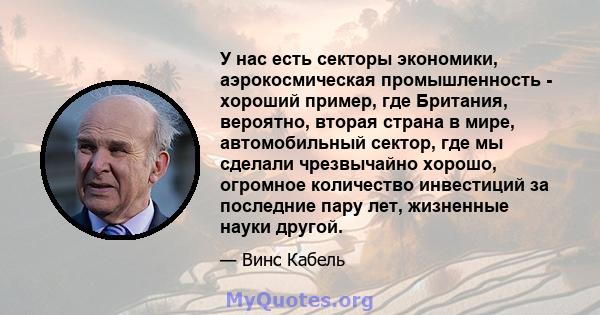 У нас есть секторы экономики, аэрокосмическая промышленность - хороший пример, где Британия, вероятно, вторая страна в мире, автомобильный сектор, где мы сделали чрезвычайно хорошо, огромное количество инвестиций за