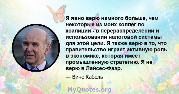 Я явно верю намного больше, чем некоторые из моих коллег по коалиции - в перераспределении и использовании налоговой системы для этой цели. Я также верю в то, что правительство играет активную роль в экономике, которая