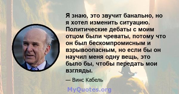 Я знаю, это звучит банально, но я хотел изменить ситуацию. Политические дебаты с моим отцом были чреваты, потому что он был бескомпромисным и взрывоопасным, но если бы он научил меня одну вещь, это было бы, чтобы