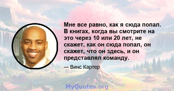 Мне все равно, как я сюда попал. В книгах, когда вы смотрите на это через 10 или 20 лет, не скажет, как он сюда попал, он скажет, что он здесь, и он представлял команду.