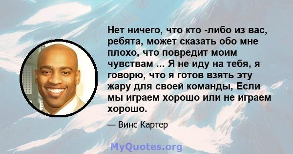 Нет ничего, что кто -либо из вас, ребята, может сказать обо мне плохо, что повредит моим чувствам ... Я не иду на тебя, я говорю, что я готов взять эту жару для своей команды, Если мы играем хорошо или не играем хорошо.