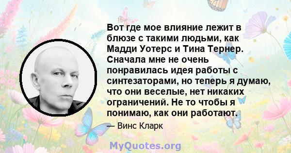 Вот где мое влияние лежит в блюзе с такими людьми, как Мадди Уотерс и Тина Тернер. Сначала мне не очень понравилась идея работы с синтезаторами, но теперь я думаю, что они веселые, нет никаких ограничений. Не то чтобы я 