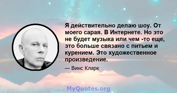 Я действительно делаю шоу. От моего сарая. В Интернете. Но это не будет музыка или чем -то еще, это больше связано с питьем и курением. Это художественное произведение.