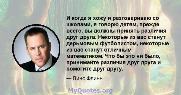 И когда я хожу и разговариваю со школами, я говорю детям, прежде всего, вы должны принять различия друг друга. Некоторые из вас станут дерьмовым футболистом, некоторые из вас станут отличным математиком. Что бы это ни