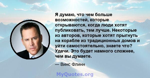 Я думаю, что чем больше возможностей, которые открываются, когда люди хотят публиковать, тем лучше. Некоторые из авторов, которые хотят прыгнуть на корабле из традиционных домов и уйти самостоятельно, знаете что? Удачи. 