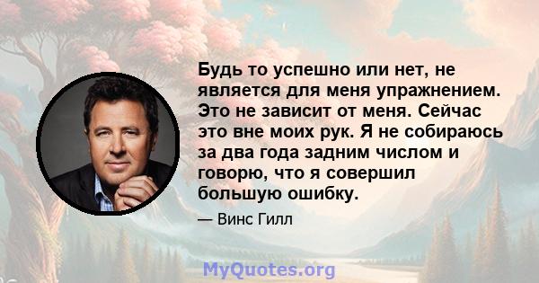 Будь то успешно или нет, не является для меня упражнением. Это не зависит от меня. Сейчас это вне моих рук. Я не собираюсь за два года задним числом и говорю, что я совершил большую ошибку.