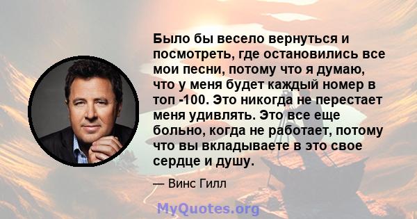 Было бы весело вернуться и посмотреть, где остановились все мои песни, потому что я думаю, что у меня будет каждый номер в топ -100. Это никогда не перестает меня удивлять. Это все еще больно, когда не работает, потому