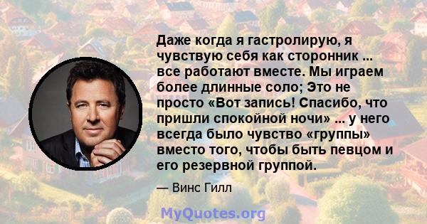 Даже когда я гастролирую, я чувствую себя как сторонник ... все работают вместе. Мы играем более длинные соло; Это не просто «Вот запись! Спасибо, что пришли спокойной ночи» ... у него всегда было чувство «группы»